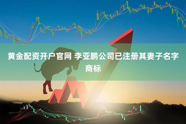 黄金配资开户官网 李亚鹏公司已注册其妻子名字商标