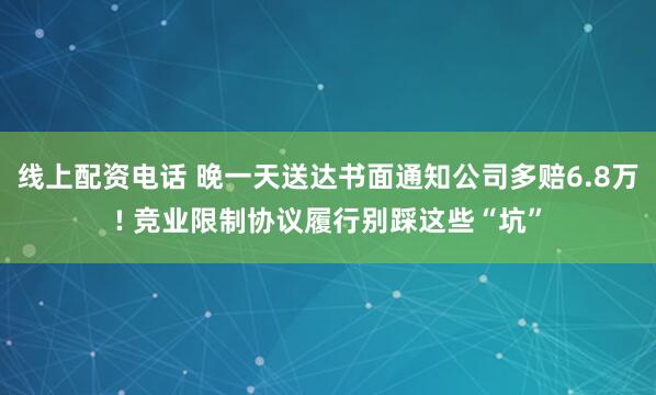 线上配资电话 晚一天送达书面通知公司多赔6.8万! 竞业限制协议履行别踩这些“坑”