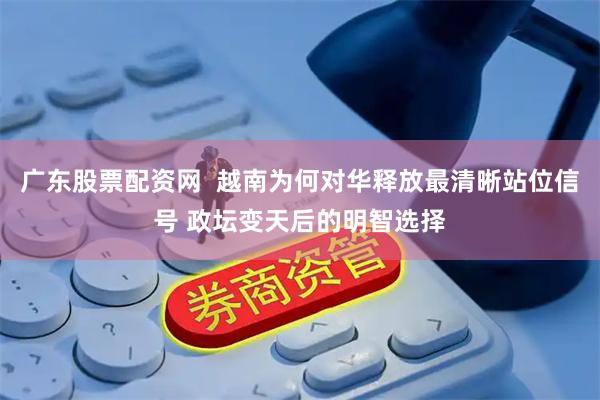 广东股票配资网  越南为何对华释放最清晰站位信号 政坛变天后的明智选择