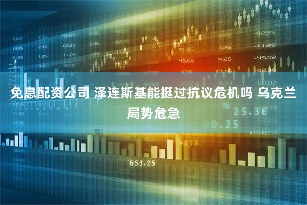 免息配资公司 泽连斯基能挺过抗议危机吗 乌克兰局势危急