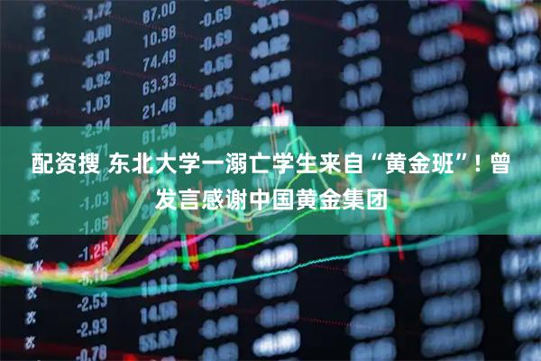 配资搜 东北大学一溺亡学生来自“黄金班”! 曾发言感谢中国黄金集团