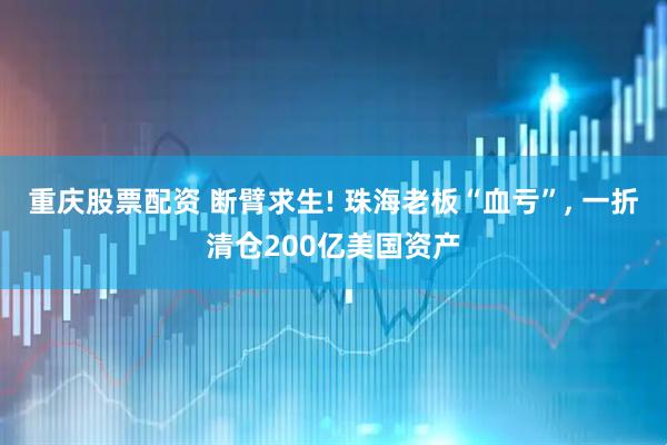 重庆股票配资 断臂求生! 珠海老板“血亏”, 一折清仓200亿美国资产