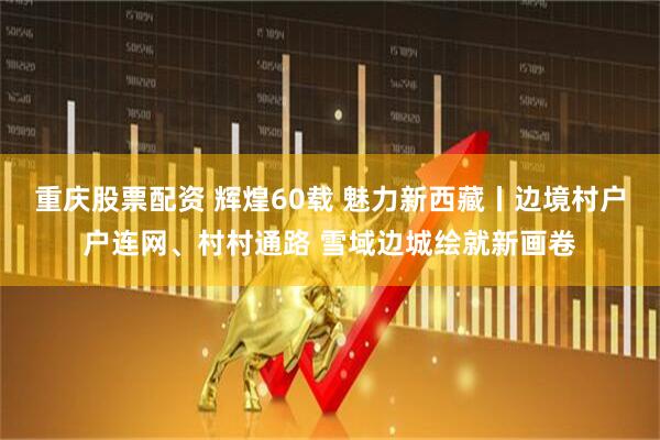 重庆股票配资 辉煌60载 魅力新西藏丨边境村户户连网、村村通路 雪域边城绘就新画卷