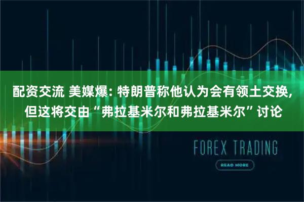 配资交流 美媒爆: 特朗普称他认为会有领土交换, 但这将交由“弗拉基米尔和弗拉基米尔”讨论
