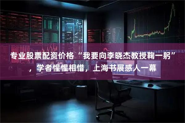 专业股票配资价格 “我要向李晓杰教授鞠一躬”，学者惺惺相惜，上海书展感人一幕
