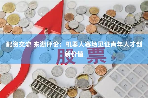 配资交流 东湖评论：机器人赛场见证青年人才创新价值