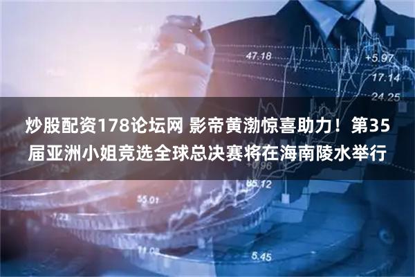 炒股配资178论坛网 影帝黄渤惊喜助力！第35届亚洲小姐竞选全球总决赛将在海南陵水举行