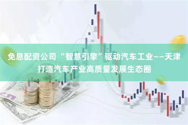 免息配资公司 “智慧引擎”驱动汽车工业——天津打造汽车产业高质量发展生态圈