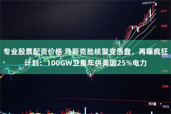 专业股票配资价格 马斯克批核聚变愚蠢，再曝疯狂计划：100GW卫星年供美国25%电力