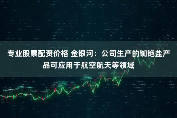 专业股票配资价格 金银河：公司生产的铷铯盐产品可应用于航空航天等领域