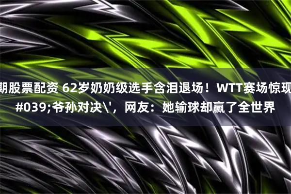 短期股票配资 62岁奶奶级选手含泪退场!WTT赛场惊现'爷孙对决',网友:她输球却赢了全世界