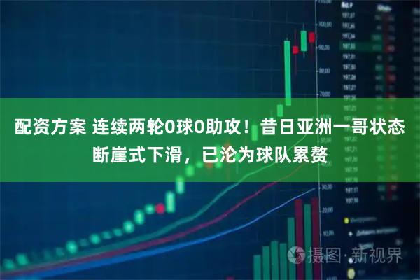 配资方案 连续两轮0球0助攻！昔日亚洲一哥状态断崖式下滑，已沦为球队累赘