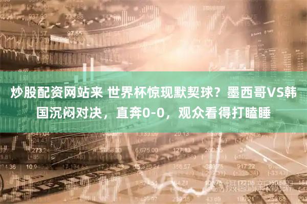 炒股配资网站来 世界杯惊现默契球？墨西哥VS韩国沉闷对决，直奔0-0，观众看得打瞌睡