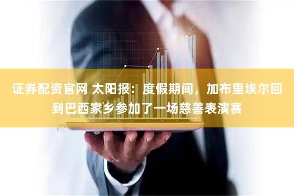 证券配资官网 太阳报：度假期间，加布里埃尔回到巴西家乡参加了一场慈善表演赛